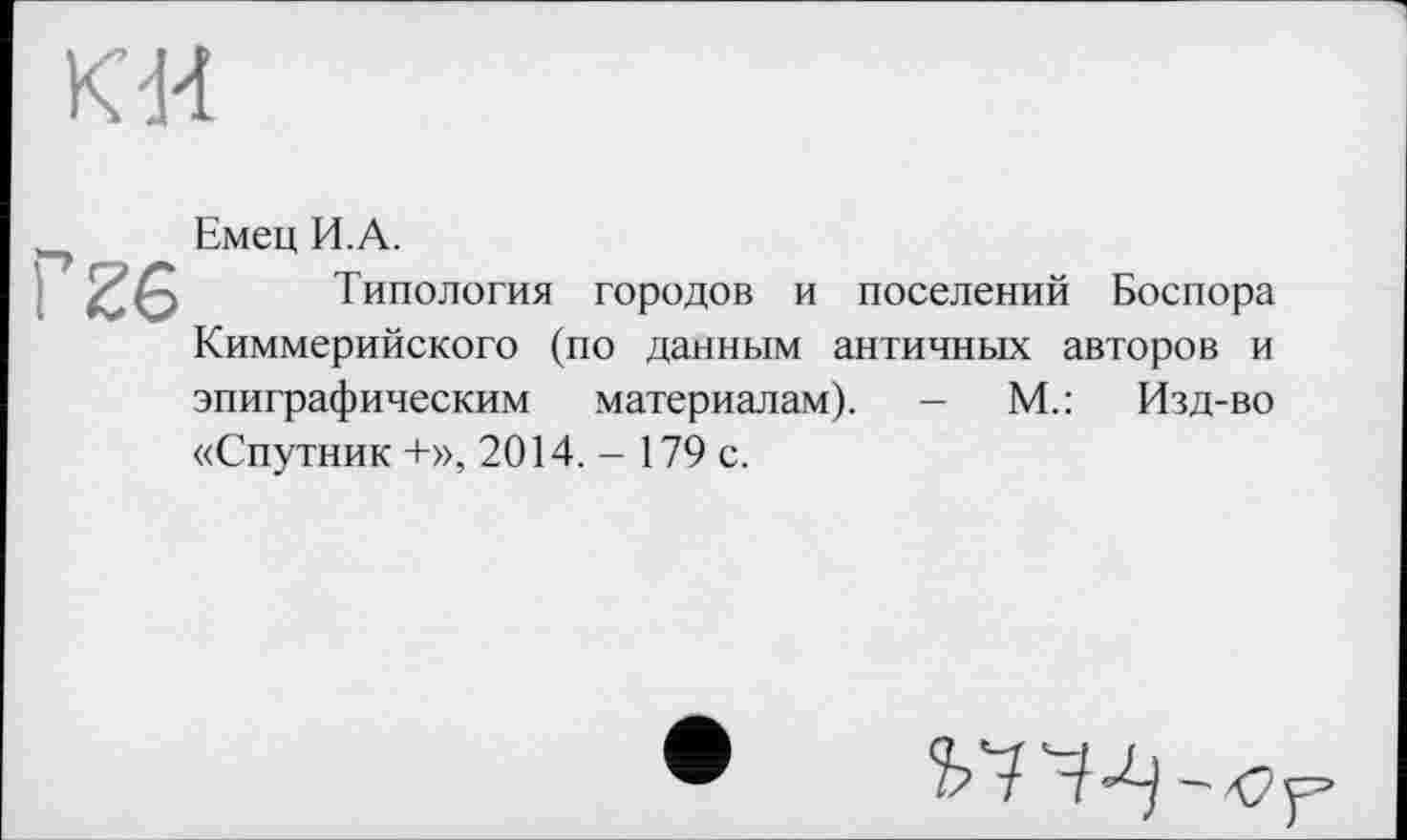 ﻿к и
26
Емец И.А.
Типология городов и поселений Боспора Киммерийского (по данным античных авторов и эпиграфическим материалам). - М.: Изд-во «Спутник +», 2014. - 179 с.